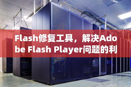 Flash修复工具，解决Adobe Flash Player问题的利器，flash修复工具修复不了