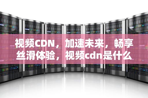 视频CDN，加速未来，畅享丝滑体验，视频cdn是什么意思