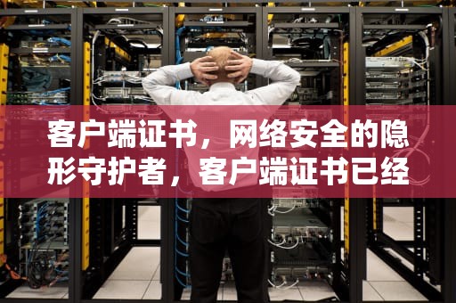 客户端证书，网络安全的隐形守护者，客户端证书已经过期怎么办