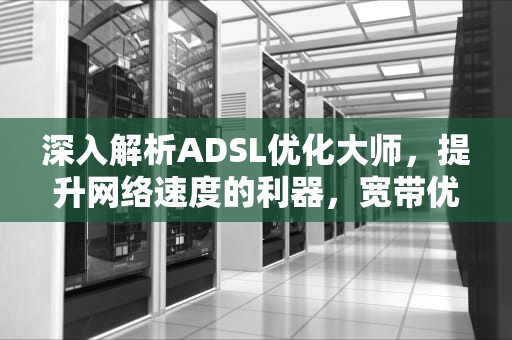 深入解析ADSL优化大师，提升网络速度的利器，宽带优化软件