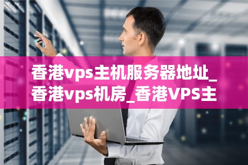 香港vps主机服务器地址_香港vps机房_香港VPS主机服务器地址及其重要性