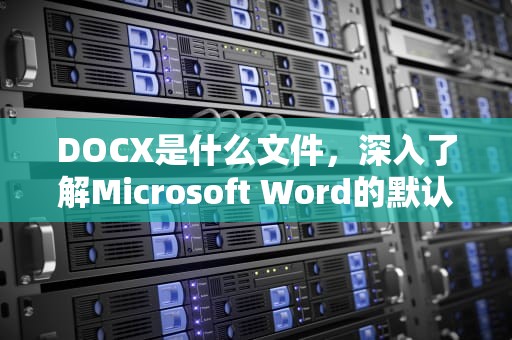 DOCX是什么文件，深入了解Microsoft Word的默认文档格式，docx是什么文件格式