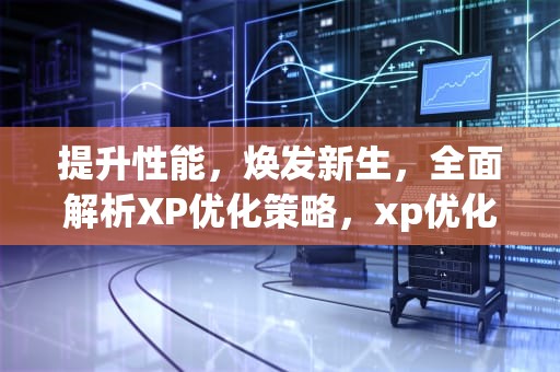 提升性能，焕发新生，全面解析XP优化策略，xp优化工具