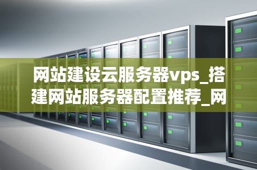 网站建设云服务器vps_搭建网站服务器配置推荐_网站建设云服务器VPS的全面指南