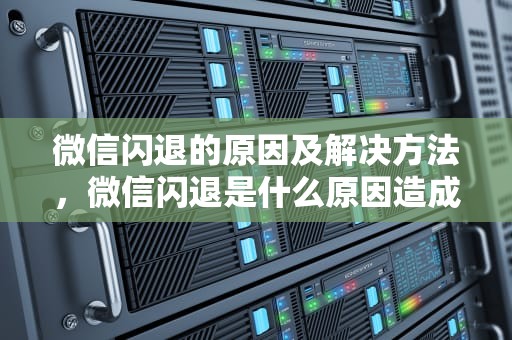 微信闪退的原因及解决方法，微信闪退是什么原因造成的