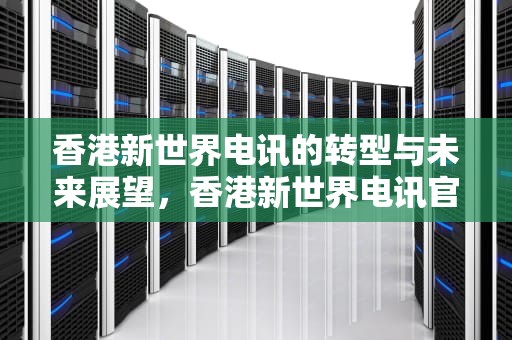 香港新世界电讯的转型与未来展望，香港新世界电讯官网