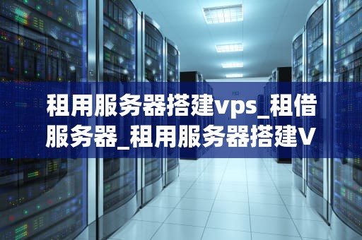 租用服务器搭建vps_租借服务器_租用服务器搭建VPS的全面指南