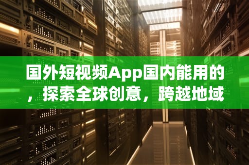 国外短视频App国内能用的，探索全球创意，跨越地域界限，国外短视频app国内能用的吗