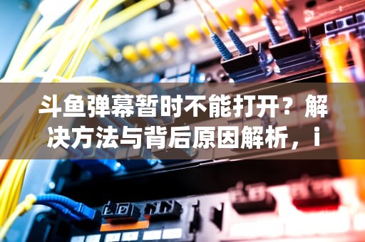 斗鱼弹幕暂时不能打开？解决方法与背后原因解析，ipad斗鱼弹幕暂时不能打开