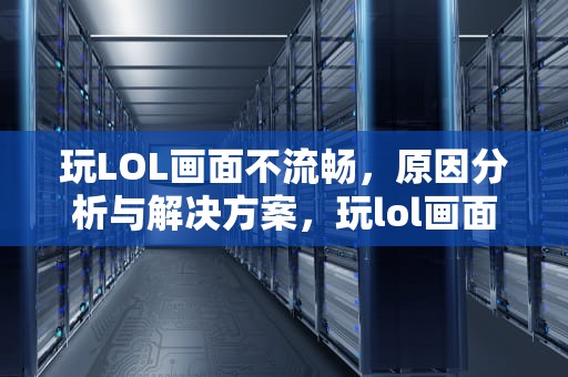 玩LOL画面不流畅，原因分析与解决方案，玩lol画面不流畅怎么办