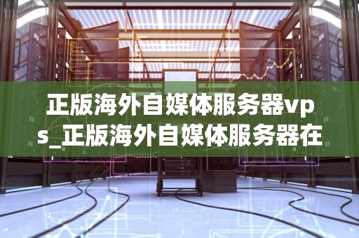 正版海外自媒体服务器vps_正版海外自媒体服务器在哪_正版海外自媒体服务器VPS的优势与选择