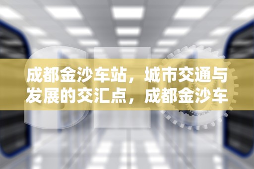 成都金沙车站，城市交通与发展的交汇点，成都金沙车站到天府机场大巴