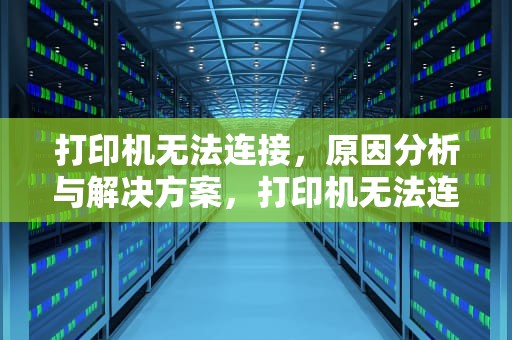 打印机无法连接，原因分析与解决方案，打印机无法连接电脑打印怎么解决