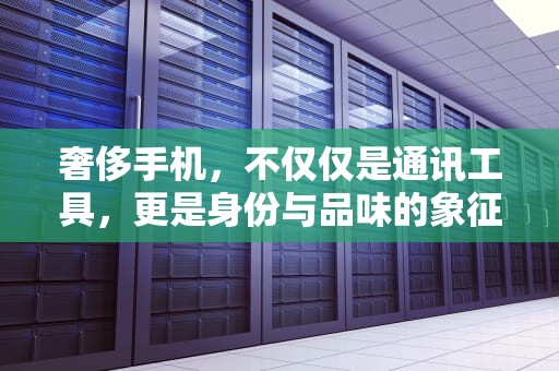 奢侈手机，不仅仅是通讯工具，更是身份与品味的象征，奢侈手机品牌排行榜前十名