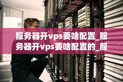 服务器开vps要啥配置_服务器开vps要啥配置的_服务器开设VPS的全面配置指南