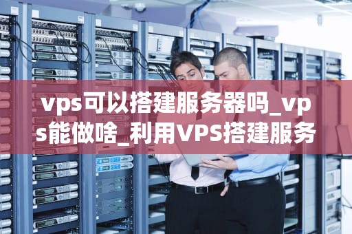 vps可以搭建服务器吗_vps能做啥_利用VPS搭建服务器的全面指南