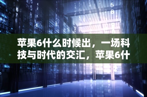 苹果6什么时候出，一场科技与时代的交汇，苹果6什么时候出来的