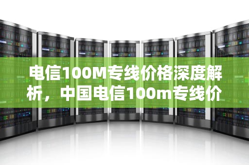 电信100M专线价格深度解析，中国电信100m专线价格