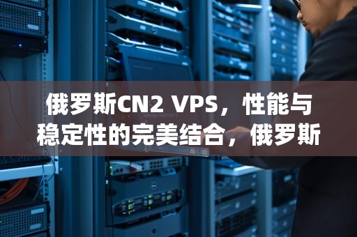 俄罗斯CN2 VPS，性能与稳定性的完美结合，俄罗斯cn2vps