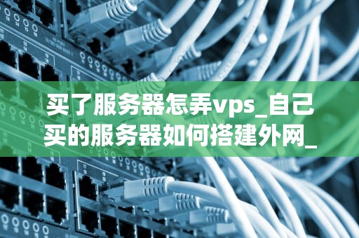 买了服务器怎弄vps_自己买的服务器如何搭建外网_如何从零开始搭建自己的VPS服务器