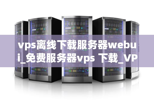 vps离线下载服务器webui_免费服务器vps 下载_VPS离线下载服务器WebUI的全面解析