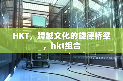 HKT，跨越文化的旋律桥梁，hkt组合
