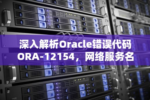 深入解析Oracle错误代码ORA-12154，网络服务名解析失败的原因与解决方案，ora12154无法解析指定的连接标识符怎么解决