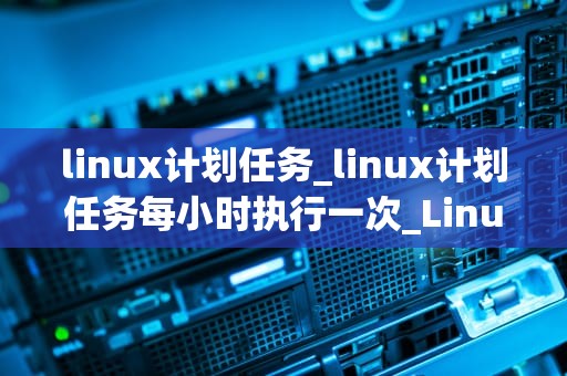 linux计划任务_linux计划任务每小时执行一次_Linux计划任务的深入理解和实践