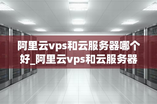阿里云vps和云服务器哪个好_阿里云vps和云服务器哪个好一点_阿里云VPS与云服务器的比较分析