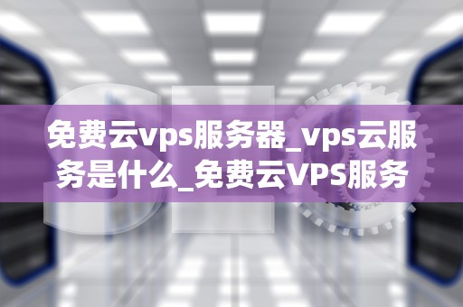 免费云vps服务器_vps云服务是什么_免费云VPS服务器的探索与应用