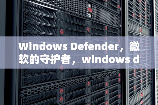 Windows Defender，微软的守护者，windows defender是什么意思?