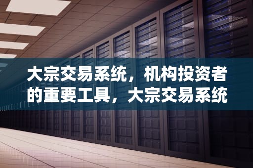 大宗交易系统，机构投资者的重要工具，大宗交易系统交易