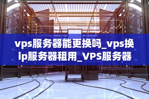 vps服务器能更换吗_vps换ip服务器租用_VPS服务器的更换：步骤、影响与最佳实践
