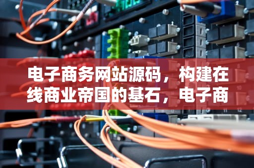 电子商务网站源码，构建在线商业帝国的基石，电子商务网站源码是什么