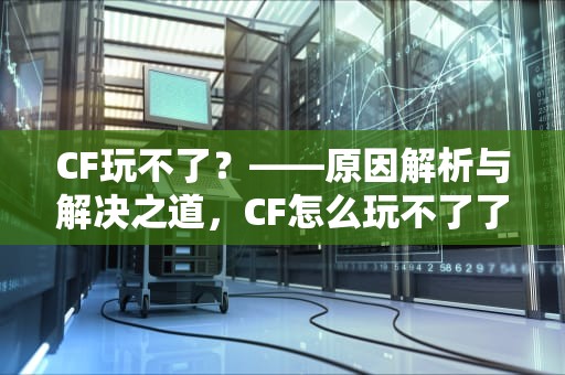 CF玩不了？——原因解析与解决之道，CF怎么玩不了了