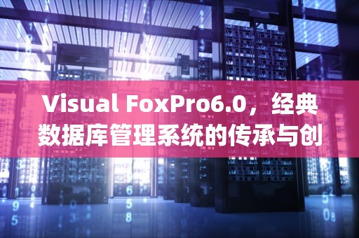 Visual FoxPro6.0，经典数据库管理系统的传承与创新，visual foxpro6.0安装步骤
