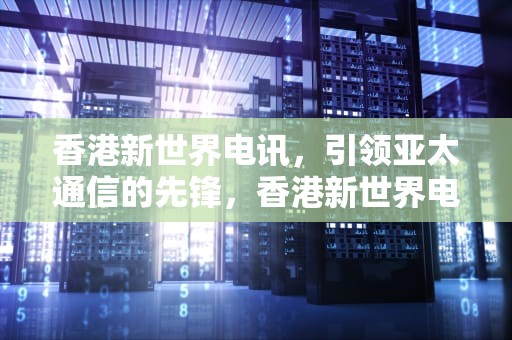 香港新世界电讯，引领亚太通信的先锋，香港新世界电讯官网