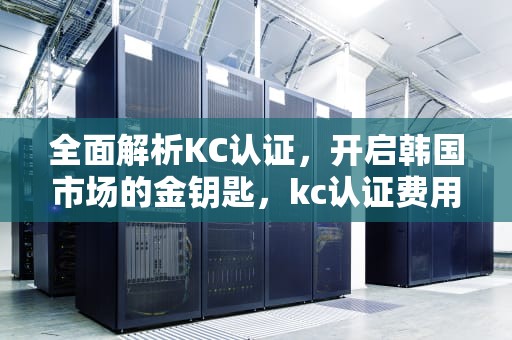 全面解析KC认证，开启韩国市场的金钥匙，kc认证费用一般是多少