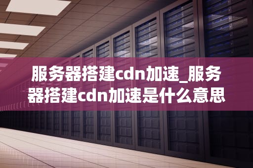 服务器搭建cdn加速_服务器搭建cdn加速是什么意思_服务器搭建CDN加速的全面指南