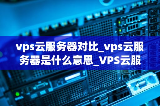 vps云服务器对比_vps云服务器是什么意思_VPS云服务器对比：选择最适合你的服务