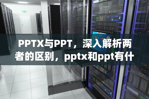 PPTX与PPT，深入解析两者的区别，pptx和ppt有什么区别转换