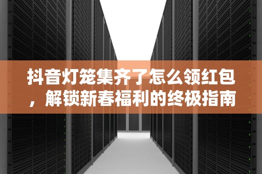 抖音灯笼集齐了怎么领红包，解锁新春福利的终极指南，抖音灯笼集齐了怎么领红包呢