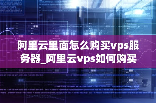 阿里云里面怎么购买vps服务器_阿里云vps如何购买_阿里云购买VPS服务器的详细步骤