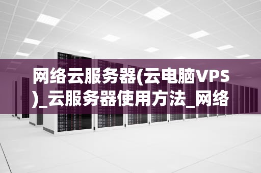 网络云服务器(云电脑VPS)_云服务器使用方法_网络云服务器（云电脑VPS）的全面解析