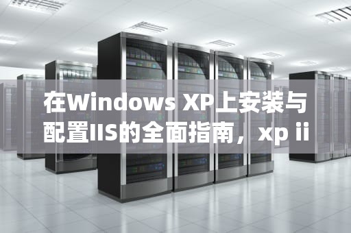 在Windows XP上安装与配置IIS的全面指南，xp iis6.0如何安装