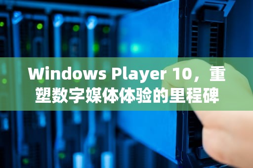 Windows Player 10，重塑数字媒体体验的里程碑