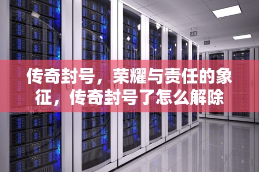 传奇封号，荣耀与责任的象征，传奇封号了怎么解除