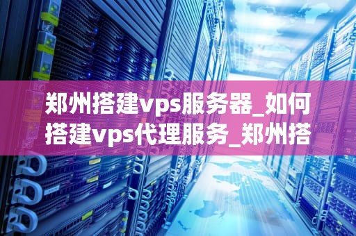 郑州搭建vps服务器_如何搭建vps代理服务_郑州搭建VPS服务器的全面指南