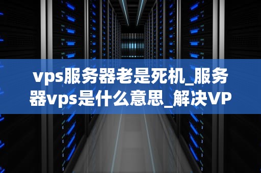 vps服务器老是死机_服务器vps是什么意思_解决VPS服务器频繁死机问题的有效策略