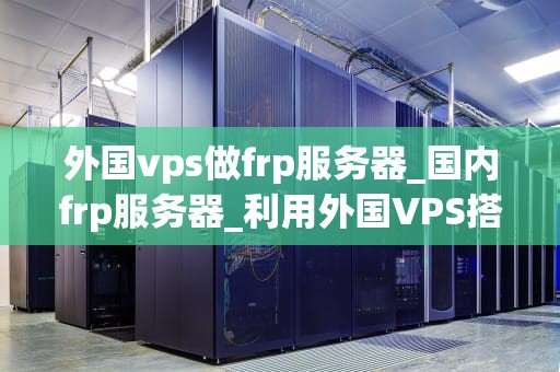 外国vps做frp服务器_国内frp服务器_利用外国VPS搭建FRP服务器的全面指南